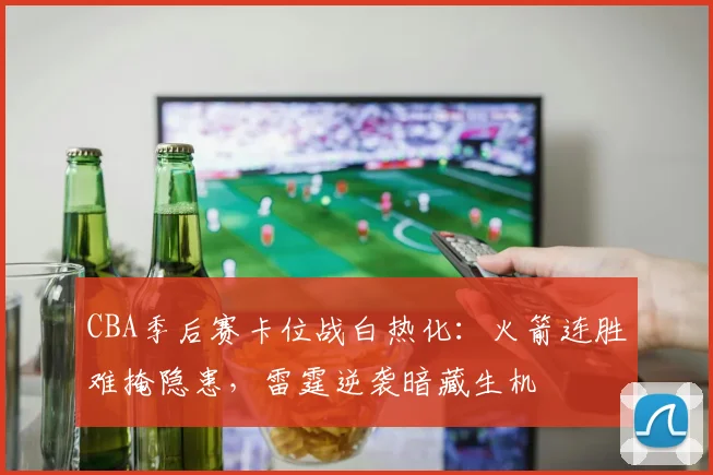 CBA季后赛卡位战白热化：火箭连胜难掩隐患，雷霆逆袭暗藏生机